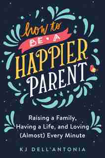 How To Be A Happier Parent: Raising A Family, Having A Life, And Loving (almost) Every Minute by Kj Dell'antonia