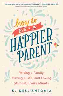 How To Be A Happier Parent: Raising A Family, Having A Life, And Loving (almost) Every Minute by Kj Dell'antonia