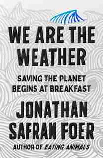 We Are The Weather: Saving The Planet Begins At Breakfast by Jonathan Safran Foer