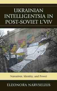 Ukrainian Intelligentsia in Post-Soviet L'viv: Narratives, Identity, And Power by Eleonora Narvselius