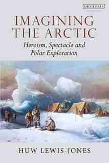 Imagining The Arctic: Heroism, Spectacle And Polar Exploration by Huw Lewis-jones