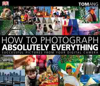 How To Photograph Absolutely Everything: Successful Pictures From Your Digital Camera by Tom Ang