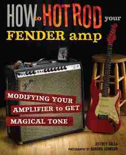 How to Hot Rod Your Fender Amp: Modifying your Amplifier for Magical Tone by Jeffrey Falla