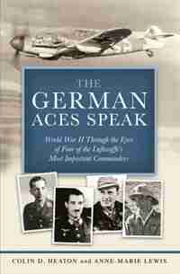 The German Aces Speak: World War Ii Through The Eyes Of Four Of The Luftwaffe's Most Important Commanders by Colin Heaton