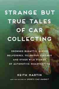 Strange But True Tales Of Car Collecting: Drowned Bugattis, Buried Belvederes, Felonious Ferraris And Other Wild Stories Of Automotive Misadv by Keith Martin