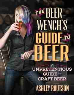 The Beer Wench's Guide To Beer: An Unpretentious Guide To Craft Beer by Ashley Routson