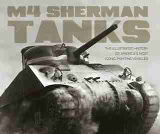 M4 Sherman Tanks: The Illustrated History Of America's Most Iconic Fighting Vehicles by Michael E. Haskew