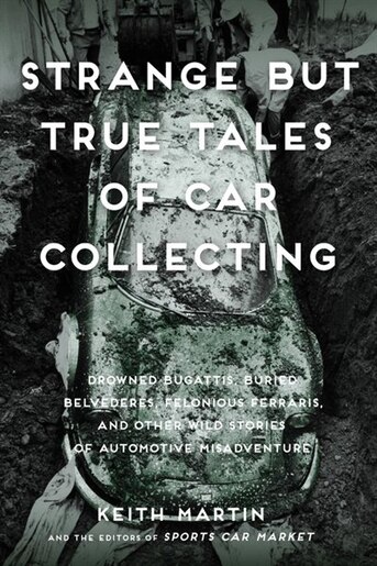 Strange But True Tales Of Car Collecting: Drowned Bugattis, Buried Belvederes, Felonious Ferraris And Other Wild Stories Of Automotive Misadv by Keith Martin