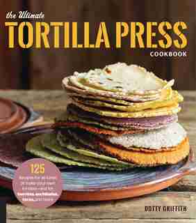 The Ultimate Tortilla Press Cookbook: 125 Recipes For All Kinds Of Make-your-own Tortillas--and For Burritos, Enchiladas, Tacos, And More by Dotty Griffith