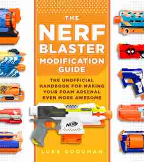 The Nerf Blaster Modification Guide: The Unofficial Handbook For Making Your Foam Arsenal Even More Awesome by Luke Goodman