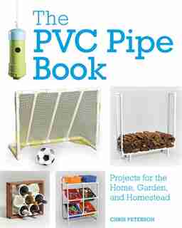 The Pvc Pipe Book: Projects For The Home, Garden, And Homestead by Chris Peterson