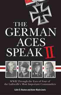 The German Aces Speak Ii: World War Ii Through The Eyes Of Four More Of The Luftwaffe's Most Important Commanders by Colin Heaton
