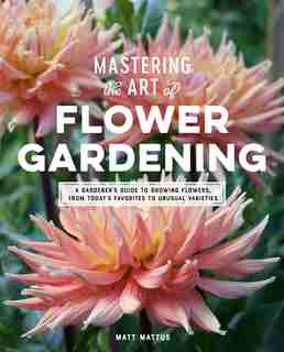 Mastering The Art Of Flower Gardening: A Gardener?s Guide To Growing Flowers, From Today?s Favorites To Unusual Varieties by Matt Mattus