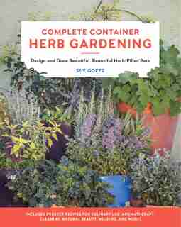 Complete Container Herb Gardening: Design And Grow Beautiful, Bountiful Herb-filled Pots by Sue Goetz