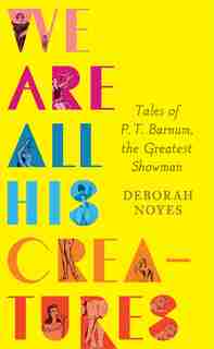 We Are All His Creatures: Tales Of P. T. Barnum, The Greatest Showman by Deborah Noyes