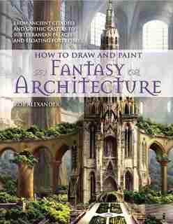 How to Draw and Paint Fantasy Architecture: From Ancient Citadels and Gothic Castles to Subterranean Palaces and Floating Fortresses by Rob Alexander