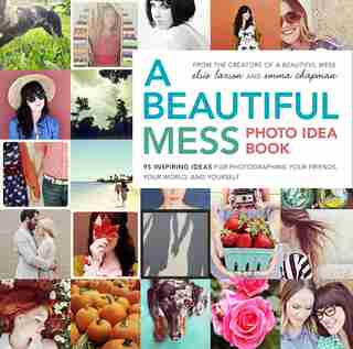 A Beautiful Mess Photo Idea Book: 95 Inspiring Ideas For Photographing Your Friends, Your World, And Yourself by Elsie Larson