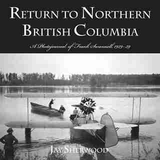 Return to Northern British Columbia: A Photojournal Of Frank Swanell, 1929-39 by Jay Sherwood