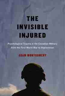 The Invisible Injured: Psychological Trauma in the Canadian Military from the First World War to Afghanistan by Adam Montgomery