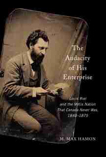 The Audacity Of His Enterprise: Louis Riel And The Métis Nation That Canada Never Was, 1840-1875 by M.Max Hamon