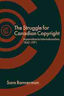 The Struggle for Canadian Copyright: Imperialism to Internationalism, 1842-1971 by Sara Bannerman