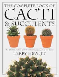 The Complete Book Of Cacti & Succulents: The Definitive Practical Guide To Culmination, Propagation, And Display by Terry Hewitt