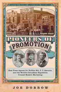 Pioneers Of Promotion: How Press Agents For Buffalo Bill, P. T. Barnum, And The World's Columbian Exposition Created Moder by Joe Dobrow