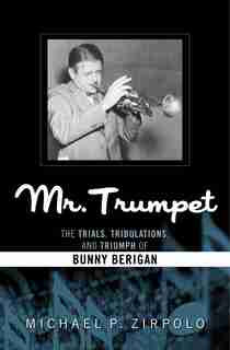 Mr. Trumpet: The Trials, Tribulations, And Triumph Of Bunny Berigan by Michael P. Zirpolo