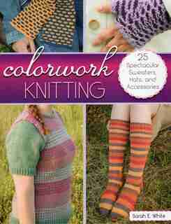 Colorwork Knitting: 25 Spectacular Sweaters, Hats, And Accessories by Sarah E. White