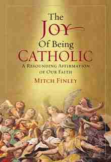 The Joy of Being Catholic: A Resounding Affirmation of Our Faith by Mitch Finley