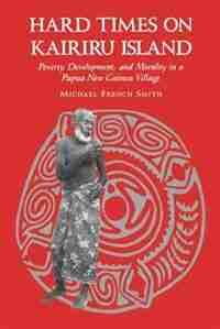 Hard Times On Kairiru Island: Poverty, Development, And Morality In A Papua New Guinea Village by Michael French Smith