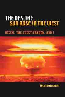 The Day The Sun Rose In The West: Bikini, The Lucky Dragon, And I by Matashichi Oishi
