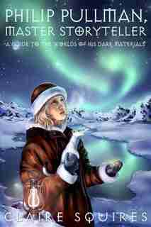 Philip Pullman, Master Storyteller: A Guide to the Worlds of His Dark Materials by Claire Squires