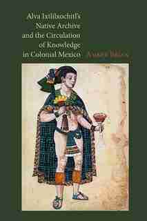 Alva Ixtlilxochitl's Native Archive And The Circulation Of Knowledge In Colonial Mexico by Amber Brian