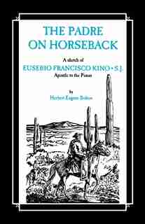 The Padre On Horseback: A Sketch Of Eusebio Francisco Kino, S.j. Apostle To The Pimas by Herbert Eugene Bolton