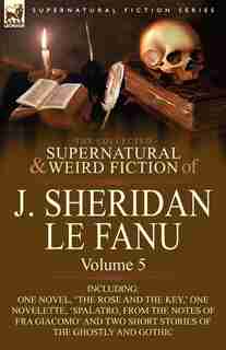 The Collected Supernatural and Weird Fiction of J. Sheridan le Fanu: Volume 5-Including One Novel, 'The Rose and the Key, ' One Novelette, 'Spalatro, by Joseph Sheridan Le Fanu