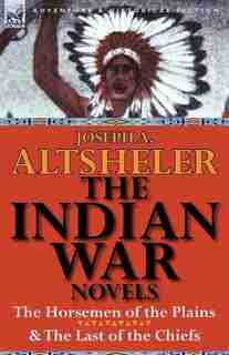 The Indian War Novels: The Horsemen Of The Plains & The Last Of The Chiefs by Joseph A. Altsheler