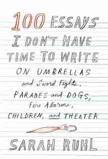 100 Essays I Don't Have Time To Write: On Umbrellas And Sword Fights, Parades And Dogs, Fire Alarms, Children, And Theater by Sarah Ruhl