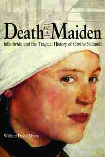 Death And A Maiden: Infanticide And The Tragical History Of Grethe Schmidt by William David Myers