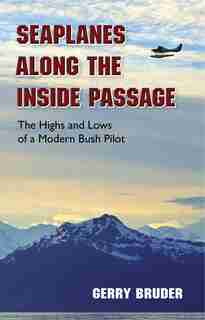 Seaplanes Along The Inside Passage: The Highs And Lows Of A Modern Bush Pilot by Gerry Bruder
