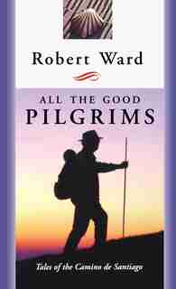 All The Good Pilgrims: Tales Of The Camino De Santiago by Robert Ward