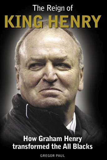 The Reign Of King Henry: How Graham Henry Transformed The All Blacks by Gregor Paul