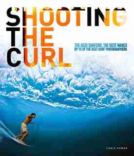 Shooting the Curl: The Best Surfers, the Best Waves By 15 of the Best Surf Photographers by Chris Power