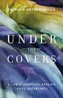 Under the Covers: A Life of Gumption, Passion, Gifts, and Secrets by Patricia Hetherington