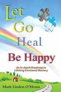 Let go, Heal, Be Happy: An In-depth Roadmap to Life-long Emotional Mastery by Mark Linden O'Meara