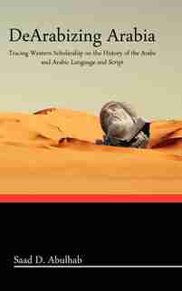 Dearabizing Arabia: Tracing Western Scholarship On The History Of The Arabs And Arabic Language And Script by Saad D. Abulhab