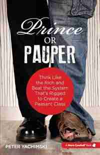 Prince or Pauper: Think Like the Rich and Beat the System That's Rigged to Create a Peasant Class by Peter Yachimski