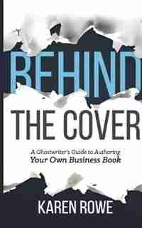 Behind the Cover: A Ghostwriter's Guide to Authoring Your Own Business Book by Karen Rowe