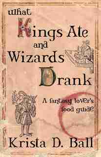 What Kings Ate And Wizards Drank: A Fantasy Lovers Food Guide by Krista D. Ball