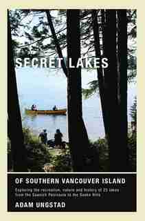 Secret Lakes of Southern Vancouver Island: Exploring the recreation, nature and history of 25 lakes from Saanich to Sooke by Adam Ungstad